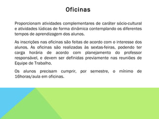Oficinas Proporcionam atividades complementares de caráter sócio-cultural e atividades lúdicas de forma dinâmica contemplando os diferentes tempos de aprendizagem dos alunos. As inscrições nas oficinas são feitas de acordo com o interesse dos alunos. As oficinas são realizadas às sextas-feiras, podendo ter carga horária de acordo com planejamento do professor responsável, e devem ser definidas previamente nas reuniões de Equipe de Trabalho. Os alunos precisam cumprir, por semestre, o mínimo de 16horas/aula em oficinas. 