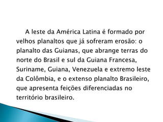 A leste da América Latina é formado por velhos planaltos que já sofreram erosão: o planalto das Guianas, que abrange terras do norte do Brasil e sul da Guiana Francesa, Suriname, Guiana, Venezuela e extremo leste da Colômbia, e o extenso planalto Brasileiro, que apresenta feições diferenciadas no território brasileiro. 