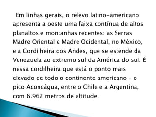 Em linhas gerais, o relevo latino-americano apresenta a oeste uma faixa contínua de altos planaltos e montanhas recentes: as Serras Madre Oriental e Madre Ocidental, no México, e a Cordilheira dos Andes, que se estende da Venezuela ao extremo sul da América do sul. É nessa cordilheira que está o ponto mais elevado de todo o continente americano – o pico Aconcágua, entre o Chile e a Argentina, com 6.962 metros de altitude. 