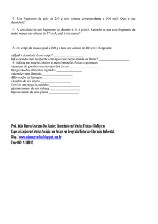 13- Um fragmento de gelo de 250 g tem volume correspondente a 500 cm3. Qual é sua
densidade?

14- A densidade de um fragmento de chumbo é 11,4 g/cm3. Sabendo-se que esse fragmento de
metal ocupa um volume de 57 cm3, qual é sua massa?



15-Um corpo de massa igual a 200 g e tem um volume de 400 cm3. Responda:

a)Qual a densidade desse corpo? ___________________
b)Colocando num recipiente com água esse corpo afunda ou flutua? ___________________
16-Indique nas reações abaixo as transformações físicas e químicas:
a)queima do gasolina nos motores dos carros ___________________
b)digestão dos alimentos ingeridos ________________
c)acender uma lâmpada ___________________
d)formação da ferrugem ___________________
e)quebra de um objeto ___________________
f)enfiar um prego na madeira ___________________
g)derretimento de um iceberg ___________________
h)crescimento de uma planta ___________________




Prof. Adão Marcos Graciano Dos Santos: Licenciado em Ciências Físicas e Biológicas
Especialização em Ciências Sociais com ênfase em Geografia Historia e Educação Ambiental.
Blog// www.adaomarcosbio.blogspot.com.br
Fone 069- 84141042
 