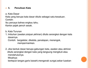  5. Penulisan Kata 
a. Kata Dasar 
Kata yang berupa kata dasar ditulis sebagai satu-kesatuan. 
Contoh: 
Ibu percaya bahwa engkau tahu. 
Kantor pajak penuh sesak. 
b. Kata Turunan 
1. Imbuhan (awalan,sisipan,akhiran) ditulis serangkai dengan kata 
dasarnya. 
Contoh: bergeletar, dikelola, penatapan, menengok, 
mempermainkan. 
2. Jika bentuk dasar berupa gabungan kata, awalan atau akhiran 
ditulis serangkai dengan kata yang langsung mengikuti atau 
mendahuluinya. 
Misalnya: 
bertepuk tangan,garis bawahi,menganak sungai,sebar luaskan 
 