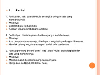  6. Partikel 
1. Partikel lah, kah, dan tah ditulis serangkai dengan kata yang 
mendahuluinya. 
 Misalnya: 
 Bacalah buku itu baik-baik! 
 Apakah yang tersirat dalam surat itu? 
2. Partikel pun ditulis terpisah dari kata yang mendahuluinya. 
 Misalnya: 
 Apa pun permasalahannya, dia dapat mengatasinya dengan bijaksana. 
 Hendak pulang tengah malam pun sudah ada kendaraan. 
3. Partikel per yang berarti ‘demi’, ‘tiap’, atau ‘mulai’ ditulis terpisah dari 
kata yang mengikutinya. 
 Misalnya: 
 Mereka masuk ke dalam ruang satu per satu. 
 Harga kain itu Rp50.000,00per helai. 
 