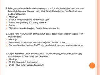 2. Bilangan pada awal kalimat ditulis dengan huruf, jika lebih dari dua kata, susunan 
kalimat diubah agar bilangan yang tidak dapat ditulis dengan huruf itu tidak ada 
pada awal kalimat. 
 Misalnya: 
 Seratus dua puluh siswa kelas 9 lulus ujian. 
 Panitia mengundang 500 orang peserta. 
 Bukan: 
 500 orang peserta diundang Panitia dalam seminar itu. 
3. Angka yang menunjukkan bilangan utuh besar dapat dieja sebagian supaya lebih 
mudah dibaca. 
 Misalnya: 
 Perusahaan itu baru saja mendapat pinjaman 1 miliar rupiah. 
 Dia mendapatkan bantuan Rp150 juta rupiah untuk mengembangkan usahanya. 
4. Angka digunakan untuk menyatakan (a) ukuran panjang, berat, luas, dan isi; (b) 
satuan waktu; (c) nilai uang; dan (d) jumlah. 
 Misalnya: 
 50 2/3 (lima puluh dua-pertiga) 
 21/30 (dua-puluh-satu pertiga puluh) 
 
