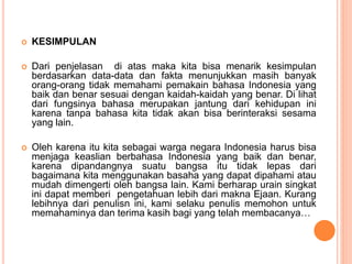  KESIMPULAN 
 Dari penjelasan di atas maka kita bisa menarik kesimpulan 
berdasarkan data-data dan fakta menunjukkan masih banyak 
orang-orang tidak memahami pemakain bahasa Indonesia yang 
baik dan benar sesuai dengan kaidah-kaidah yang benar. Di lihat 
dari fungsinya bahasa merupakan jantung dari kehidupan ini 
karena tanpa bahasa kita tidak akan bisa berinteraksi sesama 
yang lain. 
 Oleh karena itu kita sebagai warga negara Indonesia harus bisa 
menjaga keaslian berbahasa Indonesia yang baik dan benar, 
karena dipandangnya suatu bangsa itu tidak lepas dari 
bagaimana kita menggunakan basaha yang dapat dipahami atau 
mudah dimengerti oleh bangsa lain. Kami berharap urain singkat 
ini dapat memberi pengetahuan lebih dari makna Ejaan. Kurang 
lebihnya dari penulisn ini, kami selaku penulis memohon untuk 
memahaminya dan terima kasih bagi yang telah membacanya… 
