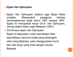  Ejaan Van Ophuysen 
 Ejaan Van Ophuysen disebut juga Ejaan Balai 
pustaka. Masyarakat pengguna bahasa 
menerapkannya sejak tahun 1901 sampai 1947. 
Ejaan ini merupakan karya Ch.A. Van Ophuysen, 
dimuat dalam kitab Logat Melayoe (1901). 
 Ciri khusus ejaan Van Ophuysen: 
Ejaan ini digunakan untuk menuliskan kata-kata 
Melayu menurut model yang dimengerti 
oleh orang Belanda, yaitu menggunakan huruf 
latin dan bunyi yang mirip dengan tuturan 
Belanda. 
 