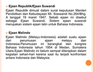  Ejaan Republik/Ejaan Suwandi 
Ejaan Republik dimuat dalam surat keputusan Menteri 
Pendidikan dan Kebudayaan Mr. Soewandi No.264/Bhg. 
A tanggal 19 maret 1947. Sebab ejaan ini disebut 
sebagai Ejaan Suwandi. Sistem ejaan suwandi 
merupakan sistem ejaan latin untuk Bahasa Indonesia. 
 Ejaan Malindo 
Ejaan Malindo (Melayu-Indonesia) adalah suatu ejaan 
dari perumusan ejaan melayu dan 
Indonesia.Perumusan ini berangkat dari kongres 
Bahasa Indonesia tahun 1954 di Medan, Sumatera 
Utara.Ejaan Malindo ini belum sempat diterapkan dalam 
kegiatan sehari-hari karena saat itu terjadi konfrontasi 
antara Indonesia dan Malaysia. 
 