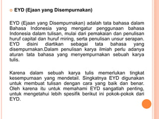  EYD (Ejaan yang Disempurnakan) 
EYD (Ejaan yang Disempurnakan) adalah tata bahasa dalam 
Bahasa Indonesia yang mengatur penggunaan bahasa 
Indonesia dalam tulisan, mulai dari pemakaian dan penulisan 
huruf capital dan huruf miring, serta penulisan unsur serapan. 
EYD disini diartikan sebagai tata bahasa yang 
disempurnakan.Dalam penulisan karya ilmiah perlu adanya 
aturan tata bahasa yang menyempurnakan sebuah karya 
tulis. 
Karena dalam sebuah karya tulis memerlukan tingkat 
kesempurnaan yang mendetail. Singkatnya EYD digunakan 
untuk membuat tulisan dengan cara yang baik dan benar. 
Oleh karena itu untuk memahami EYD sangatlah penting, 
untuk mengetahui lebih spesifik berikut ini pokok-pokok dari 
EYD. 
 