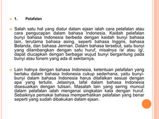  1. Pelafalan 
 Salah satu hal yang diatur dalam ejaan ialah cara pelafalan atau 
cara pengucapan dalam bahasa Indonesia. Kaidah pelafalan 
bunyi bahasa Indonesia berbeda dengan kaidah bunyi bahasa 
lain, terutama bahasa asing, seperti bahasa Inggris, bahasa 
Belanda, dan bahasa Jerman. Dalam bahasa tersebut, satu bunyi 
yang dilambangkan dengan satu huruf, misalnya /a/ atau /g/, 
dapat diucapkan dengan berbagai wujud bunyi bergantung pada 
bunyi atau fonem yang ada di sekitarnya. 
 Lain halnya dengan bahasa Indonesia, ketentuan pelafalan yang 
berlaku dalam bahasa Indonesia cukup sederhana, yaitu bunyi-bunyi 
dalam bahasa Indonesia harus dilafalkan sesuai dengan 
apa yang tertulis. Jelasnya, lafal dalam bahasa Indonesia 
disesuaikan dengan tulisan. Masalah lain yang sering muncul 
dalam pelafalan ialah mengenai singkatan kata dengan huruf. 
Sebaiknya pemakai bahasa memperhatikan pelafalan yang benar 
seperti yang sudah dibakukan dalam ejaan. 
 