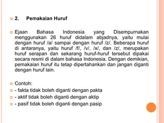  2. Pemakaian Huruf 
 Ejaan Bahasa Indonesia yang Disempurnakan 
menggunakan 26 huruf didalam abjadnya, yaitu mulai 
dengan huruf /a/ sampai dengan huruf /z/. Beberapa huruf 
di antaranya, yaitu huruf /f/, /v/, /x/, dan /z/, merupakan 
huruf serapan dan sekarang huruf-huruf tersebut dipakai 
secara resmi di dalam bahasa Indonesia. Dengan demikian, 
pemakaian huruf itu tetap dipertahankan dan jangan diganti 
dengan huruf lain. 
 Contoh: 
 - fakta tidak boleh diganti dengan pakta 
 - aktif tidak boleh diganti dengan aktip 
 - pasif tidak boleh diganti dengan pasip 
 