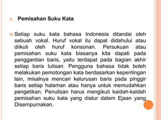 3. Pemisahan Suku Kata 
 Setiap suku kata bahasa Indonesia ditandai oleh 
sebuah vokal. Huruf vokal itu dapat didahului atau 
diikuti oleh huruf konsonan. Persukuan atau 
pemisahan suku kata biasanya kita dapati pada 
penggantian baris, yaitu terdapat pada bagian akhir 
setiap baris tulisan. Pengguna bahasa tidak boleh 
melakukan pemotongan kata berdasarkan kepentingan 
lain, misalnya mencari kelurusan baris pada pinggir 
baris setiap halaman atau hanya untuk memudahkan 
pengetikan. Penulisan harus mengikuti kaidah-kaidah 
pemisahan suku kata yang diatur dalam Ejaan yang 
Disempurnakan. 
 