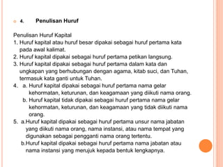  4. Penulisan Huruf 
Penulisan Huruf Kapital 
1. Huruf kapital atau huruf besar dipakai sebagai huruf pertama kata 
pada awal kalimat. 
2. Huruf kapital dipakai sebagai huruf pertama petikan langsung. 
3. Huruf kapital dipakai sebagai huruf pertama dalam kata dan 
ungkapan yang berhubungan dengan agama, kitab suci, dan Tuhan, 
termasuk kata ganti untuk Tuhan. 
4. a. Huruf kapital dipakai sebagai huruf pertama nama gelar 
kehormatan, keturunan, dan keagamaan yang diikuti nama orang. 
b. Huruf kapital tidak dipakai sebagai huruf pertama nama gelar 
kehormatan, keturunan, dan keagamaan yang tidak diikuti nama 
orang. 
5. a.Huruf kapital dipakai sebagai huruf pertama unsur nama jabatan 
yang diikuti nama orang, nama instansi, atau nama tempat yang 
digunakan sebagai pengganti nama orang tertentu. 
b.Huruf kapital dipakai sebagai huruf pertama nama jabatan atau 
nama instansi yang merujuk kepada bentuk lengkapnya. 
 