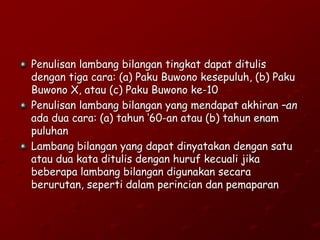 Penulisan lambang bilangan tingkat dapat ditulis
dengan tiga cara: (a) Paku Buwono kesepuluh, (b) Paku
Buwono X, atau (c) Paku Buwono ke-10
Penulisan lambang bilangan yang mendapat akhiran –an
ada dua cara: (a) tahun ‘60-an atau (b) tahun enam
puluhan
Lambang bilangan yang dapat dinyatakan dengan satu
atau dua kata ditulis dengan huruf kecuali jika
beberapa lambang bilangan digunakan secara
berurutan, seperti dalam perincian dan pemaparan
 