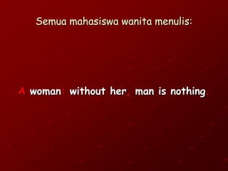Semua mahasiswa wanita menulis:
A woman: without her, man is nothing.
 