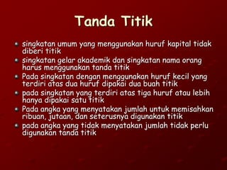 Tanda Titik
singkatan umum yang menggunakan huruf kapital tidak
diberi titik
singkatan gelar akademik dan singkatan nama orang
harus menggunakan tanda titik
Pada singkatan dengan menggunakan huruf kecil yang
terdiri atas dua huruf dipakai dua buah titik
pada singkatan yang terdiri atas tiga huruf atau lebih
hanya dipakai satu titik
Pada angka yang menyatakan jumlah untuk memisahkan
ribuan, jutaan, dan seterusnya digunakan titik
pada angka yang tidak menyatakan jumlah tidak perlu
digunakan tanda titik
 