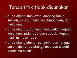 Tanda titik tidak digunakan
di belakang singkatan lambang kimia,
satuan, ukuran, takaran, timbangan, dan
mata uang
di belakang judul yang merupakan kepala
karangan, judul bab dan subbab, kepala
ilustrasi, dan tabel
di belakang alamat pengirim dan tanggal
surat, dan di belakang nama dan alamat
penerima surat
 