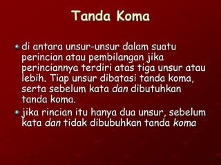 Tanda Koma
di antara unsur-unsur dalam suatu
perincian atau pembilangan jika
perinciannya terdiri atas tiga unsur atau
lebih. Tiap unsur dibatasi tanda koma,
serta sebelum kata dan dibutuhkan
tanda koma.
jika rincian itu hanya dua unsur, sebelum
kata dan tidak dibubuhkan tanda koma
 
