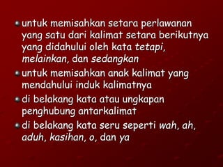 untuk memisahkan setara perlawanan
yang satu dari kalimat setara berikutnya
yang didahului oleh kata tetapi,
melainkan, dan sedangkan
untuk memisahkan anak kalimat yang
mendahului induk kalimatnya
di belakang kata atau ungkapan
penghubung antarkalimat
di belakang kata seru seperti wah, ah,
aduh, kasihan, o, dan ya
 