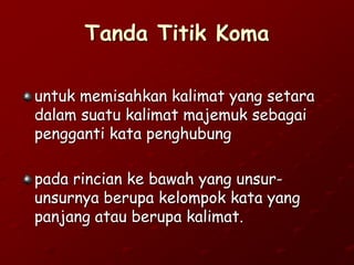 Tanda Titik Koma
untuk memisahkan kalimat yang setara
dalam suatu kalimat majemuk sebagai
pengganti kata penghubung
pada rincian ke bawah yang unsur-
unsurnya berupa kelompok kata yang
panjang atau berupa kalimat.
 