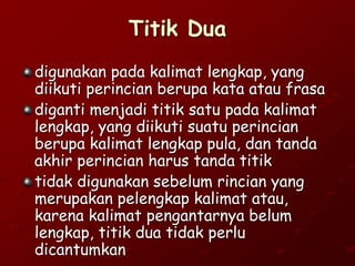 Titik Dua
digunakan pada kalimat lengkap, yang
diikuti perincian berupa kata atau frasa
diganti menjadi titik satu pada kalimat
lengkap, yang diikuti suatu perincian
berupa kalimat lengkap pula, dan tanda
akhir perincian harus tanda titik
tidak digunakan sebelum rincian yang
merupakan pelengkap kalimat atau,
karena kalimat pengantarnya belum
lengkap, titik dua tidak perlu
dicantumkan
 