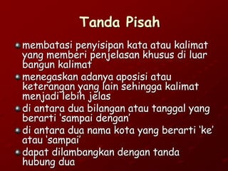 Tanda Pisah
membatasi penyisipan kata atau kalimat
yang memberi penjelasan khusus di luar
bangun kalimat
menegaskan adanya aposisi atau
keterangan yang lain sehingga kalimat
menjadi lebih jelas
di antara dua bilangan atau tanggal yang
berarti ‘sampai dengan’
di antara dua nama kota yang berarti ‘ke’
atau ‘sampai’
dapat dilambangkan dengan tanda
hubung dua
 