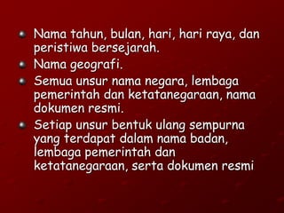 Nama tahun, bulan, hari, hari raya, dan
peristiwa bersejarah.
Nama geografi.
Semua unsur nama negara, lembaga
pemerintah dan ketatanegaraan, nama
dokumen resmi.
Setiap unsur bentuk ulang sempurna
yang terdapat dalam nama badan,
lembaga pemerintah dan
ketatanegaraan, serta dokumen resmi
 