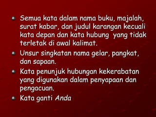 Semua kata dalam nama buku, majalah,
surat kabar, dan judul karangan kecuali
kata depan dan kata hubung yang tidak
terletak di awal kalimat.
Unsur singkatan nama gelar, pangkat,
dan sapaan.
Kata penunjuk hubungan kekerabatan
yang digunakan dalam penyapaan dan
pengacuan.
Kata ganti Anda
 