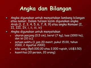 Angka dan Bilangan
Angka digunakan untuk menyatakan lambang bilangan
atau nomor. Dalam tulisan lazim digunakan angka
Arab (1, 2, 3, 4, 5, 6, 7, 8, 9) atau angka Romawi (I,
II, III, IV, i, ii, iii, iv)
Angka digunakan untuk menyatakan
 ukuran panjang (0,5 cm), berat (7 kg), luas (1000 ha),
dan isi (10 cc);
 satuan waktu (1 jam 20 menit, pukul 15.00, tahun
2000, 2 Agustus 2000)
 nilai uang (Rp5.000,00 atau 2.000 rupiah, US$3.50)
 kuantitas (10 persen, 20 orang)
 