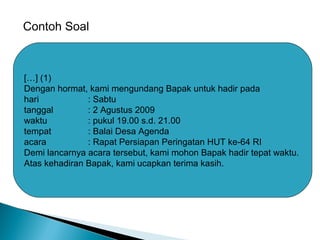 Contoh Soal
[…] (1)
Dengan hormat, kami mengundang Bapak untuk hadir pada
hari : Sabtu
tanggal : 2 Agustus 2009
waktu : pukul 19.00 s.d. 21.00
tempat : Balai Desa Agenda
acara : Rapat Persiapan Peringatan HUT ke-64 RI
Demi lancarnya acara tersebut, kami mohon Bapak hadir tepat waktu.
Atas kehadiran Bapak, kami ucapkan terima kasih.
 