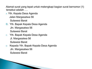 Alamat surat yang tepat untuk melengkapi bagian surat bernomor (1)
tersebut adalah ….
A. Yth. Kepala Desa Agenda
Jalan Margasatwa 56
Sulawesi Barat
B. Yth. Bapak Kepala Desa Agenda
Jln. Margasatwa 56
Sulawesi Barat
C. Yth. Bapak Kepala Desa Agenda
Jl. Margasatwa 56
Sulawesi Barat
D. Kepada Yth. Bapak Kepala Desa Agenda
Jln. Margasatwa 56
Sulawesi Barat
 