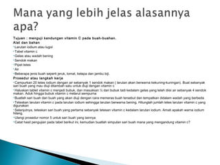 Tujuan : menguji kandungan vitamin C pada buah-buahan.
Alat dan bahan
Larutan iodium atau lugol
Tabel vitamin c
Gelas atau wadah bening
Sendok makan
Pipet tetes
Air
Beberapa jenis buah seperti jeruk, tomat, kelapa dan jambu biji.
Prosedur atau langkah kerja
Campurkan 20 tetes iodium dengan air sebanyak 1 sendok makan ( larutan akan berwarna kekuning-kuningan). Buat sebanyak
sari buah yang mau diuji ditambah satu untuk diuji dengan vitamin c
Haluskan tablet vitamin c menjadi bubuk, dan masukkan ½ dari bubuk tadi kedalam gelas yang telah diisi air sebanyak 4 sendok
makan. Aduk hingga bubuk vitamin c melarut sempurna
Buatlah sari buah dari buah yang akan diuji dengan cara memeras buah tersebut dan tempatkan didalam wadah yang berbeda
Teteskan larutan vitamin c pada larutan iodium sehingga larutan berwarna bening. Hitunglah jumlah tetes larutan vitamin c yang
digunakan
Selanjutnya, teteskan sari buah yang pertama sebanyak tetesan vitamin c kedalam larutan iodium. Amati apakah warna iodium
hilang.
Ulangi prosedur nomor 5 untuk sari buah yang lainnya
Catat hasil pengujian pada tabel berikut ini, kemudian buatlah simpulan sari buah mana yang mengandung vitamin c?
 