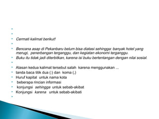   
  
 Cermati kalimat berikut!
  
 Bencana asap di Pekanbaru belum bisa diatasi sehingga: banyak hotel yang
merugi, penerbangan terganggu, dan kegiatan ekonomi terganggu.
 Buku itu tidak jadi diterbitkan, karena isi buku bertentangan dengan nilai sosial.
  
 Alasan kedua kalimat tersebut salah karena menggunakan ...
 tanda baca titik dua (:) dan koma (,)
 Huruf kapital untuk nama kota
 beberapa rincian informasi
 konjungsi sehingga untuk sebab-akibat
 Konjungsi karena untuk sebab-akibati
  
 