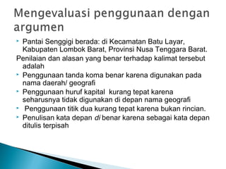  Pantai Senggigi berada: di Kecamatan Batu Layar,
Kabupaten Lombok Barat, Provinsi Nusa Tenggara Barat.
Penilaian dan alasan yang benar terhadap kalimat tersebut
adalah
 Penggunaan tanda koma benar karena digunakan pada
nama daerah/ geografi
 Penggunaan huruf kapital kurang tepat karena
seharusnya tidak digunakan di depan nama geografi
 Penggunaan titik dua kurang tepat karena bukan rincian.
 Penulisan kata depan di benar karena sebagai kata depan
ditulis terpisah
 