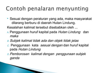  Sesuai dengan peraturan yang ada, maka masyarakat
dilarang berburu di daerah Hutan Lindung.
Kesalahan kalimat tersebut disebabkan oleh ...
A. Penggunaan huruf kapital pada Hutan Lindung dan
maka
B. Subjek kalimat tidak ada dan objek tidak jelas
C. Penggunaan kata sesuai dengan dan huruf kapital
pada Hutan Lindung
D. Pemborosan kalimat dengan penggunaan subjek
ganda
 