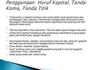  Tanda koma (,) dipakai di antara unsur-unsur dalam suatu pemerincian atau
pembilangan. (dan, ataupun). Pemerincian menggunakan tanda koma untuk
tiap bagian. Pada bagian perincian terakhir digunakan kata sambung dan dan
didahului tanda koma.
  
 Titik dua digunakan untuk memerinci. Titik dua dapat diganti dengan kata yaitu
 Tanda koma dipakai di belakang kata penghubung antarkalimat yang terdapat
pada awal kalimat (jadi, dengan demikian)
  
 Huruf kapital dipakai sebagai huruf pertama nama diri atau nama diri geografi
jika kata yang mendahuluinya menggambarkan kekhasan budaya
 Pulau Seram, Antartika, Sungai Kapuas
 Huruf pertama unsur-unsur nama geografi yang diikuti nama diri geografi
( Kalimantan Timur, Jawa Barat)
 Istilah asing/ istilah latin ditulis miring
 