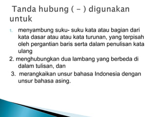1. menyambung suku- suku kata atau bagian dari
kata dasar atau atau kata turunan, yang terpisah
oleh pergantian baris serta dalam penulisan kata
ulang
2. menghubungkan dua lambang yang berbeda di
dalam tulisan, dan
3. merangkaikan unsur bahasa Indonesia dengan
unsur bahasa asing.
 