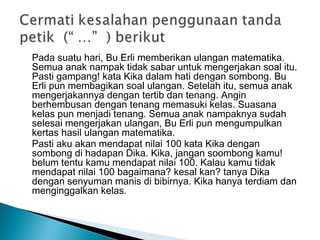 Pada suatu hari, Bu Erli memberikan ulangan matematika.
Semua anak nampak tidak sabar untuk mengerjakan soal itu.
Pasti gampang! kata Kika dalam hati dengan sombong. Bu
Erli pun membagikan soal ulangan. Setelah itu, semua anak
mengerjakannya dengan tertib dan tenang. Angin
berhembusan dengan tenang memasuki kelas. Suasana
kelas pun menjadi tenang. Semua anak nampaknya sudah
selesai mengerjakan ulangan, Bu Erli pun mengumpulkan
kertas hasil ulangan matematika.
Pasti aku akan mendapat nilai 100 kata Kika dengan
sombong di hadapan Dika. Kika, jangan soombong kamu!
belum tentu kamu mendapat nilai 100. Kalau kamu tidak
mendapat nilai 100 bagaimana? kesal kan? tanya Dika
dengan senyuman manis di bibirnya. Kika hanya terdiam dan
menginggalkan kelas.
 