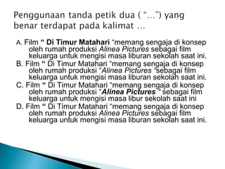 A. Film “ Di Timur Matahari “memang sengaja di konsep
oleh rumah produksi Alinea Pictures sebagai film
keluarga untuk mengisi masa liburan sekolah saat ini.
B. Film “ Di Timur Matahari “memang sengaja di konsep
oleh rumah produksi “Alinea Pictures “sebagai film
keluarga untuk mengisi masa liburan sekolah saat ini.
C. Film “ Di Timur Matahari “memang sengaja di konsep
oleh rumah produksi “Alinea Pictures “ sebagai film
keluarga untuk mengisi masa libur sekolah saat ini
D. Film “ Di Timur Matahari “memang sengaja di konsep
oleh rumah produksi Alinea Pictures sebagai film
keluarga untuk mengisi masa liburan sekolah saat ini.
 