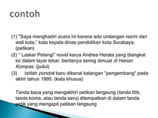 (1) "Saya menghadiri acara ini karena ada undangan resmi dari
wali kota,” kata kepala dinas pendidikan kota Surabaya.
(petikan)
(2) “ Laskar Pelangi" novel karya Andrea Herata yang diangkat
ke dalam layar lebar, beritanya sering dimuat di Harian
Kompas. (judul)
(3) Istilah pondok baru dikenal kalangan "pengembang" pada
akhir tahun 1995. (kata khusus)
Tanda baca yang mengakhiri petikan langsung (tanda titik,
tanda koma, atau tanda seru) ditempatkan di dalam tanda
petik yang mengapit petikan langsung
 