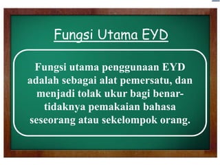 Fungsi Utama EYD
Fungsi utama penggunaan EYD
adalah sebagai alat pemersatu, dan
menjadi tolak ukur bagi benartidaknya pemakaian bahasa
seseorang atau sekelompok orang.

 