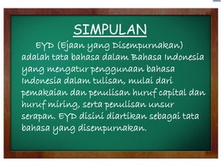 SIMPULAN
EYD (Ejaan yang Disempurnakan)
adalah tata bahasa dalam Bahasa Indonesia
yang mengatur penggunaan bahasa
Indonesia dalam tulisan, mulai dari
pemakaian dan penulisan huruf capital dan
huruf miring, serta penulisan unsur
serapan. EYD disini diartikan sebagai tata
bahasa yang disempurnakan.

 