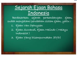 Sejarah Ejaan Bahasa
Indonesia
Berdasarkan sejarah perkembangan ejaan,
sudah mengalami perubahan sistem ejaan, yaitu :
1. Ejaan Van Ophuysen
2. Ejaan Suwandi, Ejaan Melindo ( Melayu
Indonesia )
3. Ejaan Yang Disempurnakan (EYD)

 