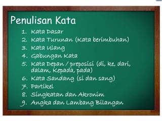 Penulisan Kata
1.
2.
3.
4.
5.
6.
7.
8.
9.

Kata Dasar
Kata Turunan (Kata berimbuhan)
Kata Ulang
Gabungan Kata
Kata Depan / preposisi (di, ke, dari,
dalam, Kepada, pada)
Kata Sandang (si dan sang)
Partikel
Singkatan dan Akronim
Angka dan Lambang Bilangan

 