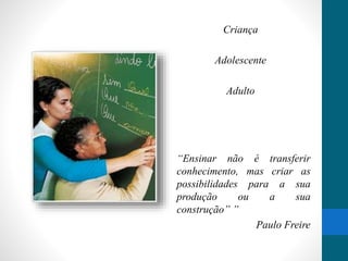 Criança 
Adolescente 
Adulto 
“Ensinar não é transferir 
conhecimento, mas criar as 
possibilidades para a sua 
produção ou a sua 
construção” ” 
Paulo Freire 
 