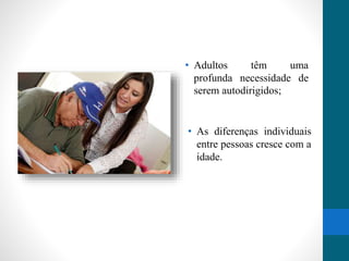 • Adultos têm uma 
profunda necessidade de 
serem autodirigidos; 
• As diferenças individuais 
entre pessoas cresce com a 
idade. 
 