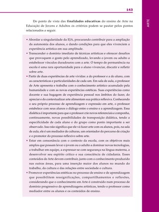 143
ARTE
Do ponto de vista das finalidades educativas do ensino de Arte na
Educação de Jovens e Adultos os critérios podem se pautar pelos pontos
relacionados a seguir.
• Abordar a singularidade da EJA, procurando contribuir para a ampliação
da autonomia dos alunos, e dando condições para que eles vivenciem a
experiência artística em sua amplitude.
• Transcender o domínio imediato de técnicas artísticas e oferecer desafios
que provoquem o gosto pelo aprendizado, levando o jovem ou adulto a
estabelecer vínculos duradouros com a arte. O tempo de permanência na
escola é uma rara oportunidade para o aluno vivenciar, discutir e refletir
sobre arte.
• Partir de duas experiências de arte vividas: a do professor e a do aluno, com
as características e particularidades de cada um. Em sala de aula, o professor
de Arte apresenta e trabalha com o conhecimento artístico acumulado pela
humanidade e com as novas experiências estéticas. Suas experiências como
docente e sua bagagem de experiência pessoal nos âmbitos do fazer, do
apreciar e do contextualizar arte alimentam sua prática reflexiva. Conhecendo
o seu próprio processo de aprendizagem e expressão em arte, o professor
estabelece com seus alunos o diálogo entre o ensino e a aprendizagem. Essa
dialética é importante para que o professor crie novos referenciais e componha,
continuamente, novas possibilidades de transposição didática, tendo a
especificidade de cada aluno e do grupo como ponto importante a ser
observado. Isso não significa que ele vá fazer arte com os alunos, pois, na sala
de aula, ele é um mediador de culturas, um orientador do percurso de criação
e o promotor do processo reflexivo sobre arte.
• Estar em consonância com o contexto da escola, com os objetivos mais
amplos que possam levar o jovem ou o adulto a dominar novas tecnologias,
a trabalhar em equipe, a expressar-se com segurança na língua materna, a
desenvolver seu espírito crítico e sua consciência de cidadania. Esses
conteúdos de Arte devem contribuir, junto com o conhecimento produzido
nas outras áreas, para uma inserção maior dos alunos no mundo do
trabalho, da cultura e das relações entre sociedade e cultura.
• Promover experiências estéticas no processo de ensino e de aprendizagem
que possibilitem ressignificações, compartilhamentos e reflexões,
considerando que o conhecimento em Arte é construído num processo de
domínio progressivo de aprendizagens artísticas, tendo o professor como
mediador entre os alunos e os conteúdos de ensino.
 