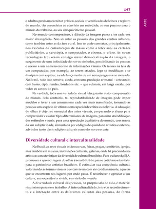 147
ARTE
e adultos precisam exercitar práticas sociais diversificadas de leitura e registro
do mundo, tão necessárias ao convívio em sociedade, ao seu preparo para o
mundo do trabalho, ao seu enriquecimento pessoal.
No mundo contemporâneo, a difusão da imagem passa a ter cada vez
maior abrangência. Não só entre as pessoas dos grandes centros urbanos,
como também entre as da área rural. Isso se pode constatar, principalmente,
nos veículos de comunicação de massa como a televisão, os cartazes
publicitários, a xerocópia, o computador, o cinema, o vídeo. As novas
tecnologias trouxeram consigo maior democratização da imagem, o
surgimento de uma infinidade de novos símbolos, possibilitando às pessoas
o acesso a um número enorme de informações visuais. Os ícones na tela de
um computador, por exemplo, ao serem criados, logo se modificam e se
dissipam com rapidez, a cada lançamento de um novo programa no mercado.
No Brasil, tudo isso convive, ainda, com uma produção artesanal – artesanato
com barro, cipó, rendas, bordados etc. – que subsiste, em larga escala, por
todos os cantos do país.
Na verdade, toda essa variedade visual não garante maior compreensão
do mundo. Pelo contrário, tal reprodutibilidade de imagens pode impor
modelos e levar a um consumismo cada vez mais massificado, tornando as
pessoas uma espécie de vítimas sem capacidade crítica ou seletiva. A educação
do olhar é objetivo essencial das artes visuais, preparando o aluno para
compreender e avaliar tipos diferenciados de imagens, para uma decodificação
dos estímulos visuais, para uma apreciação qualitativa do mundo, com marca
da sua subjetividade, alimentada por códigos de qualidade artística e estética,
advindos tanto das tradições culturais como do novo em arte.
Diversidade cultural e interculturalidade
No Brasil, as artes visuais estão nas ruas, feiras, praças, cemitérios, igrejas,
mas também em museus, instituições culturais, galerias, onde há preciosidades
artísticas características da diversidade cultural brasileira. Para o aluno da EJA,
promover a aprendizagem do olhar é sensibilizá-lo para o cotidiano e também
para o patrimônio artístico brasileiro. É estimular sua consciência cultural,
valorizando as formas visuais que convivem com ele cotidianamente, aquelas
que se encontram nos lugares por onde passa. É reconhecer e apreciar a sua
cultura, sua experiência vivida, sua visão de mundo.
A diversidade cultural das pessoas, na própria sala de aula, é material
riquíssimo para esse trabalho. A interculturalidade, isto é, o reconhecimen-
to e a interação entre as diferentes culturas das pessoas, de forma
 