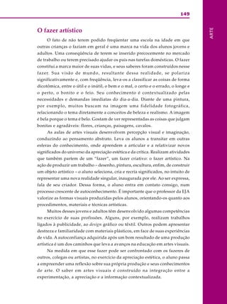 149
ARTE
O fazer artístico
O fato de não terem podido freqüentar uma escola na idade em que
outras crianças o faziam em geral é uma marca na vida dos alunos jovens e
adultos. Uma conseqüência de terem se inserido precocemente no mercado
de trabalho ou terem precisado ajudar os pais nas tarefas domésticas. O fazer
constitui a marca maior de suas vidas, e seus saberes foram construídos nesse
fazer. Sua visão de mundo, resultante dessa realidade, se polariza
significativamente e, com freqüência, leva-os a classificar as coisas de forma
dicotômica, entre o útil e o inútil, o bem e o mal, o certo e o errado, o longe e
o perto, o bonito e o feio. Seu conhecimento é contextualizado pelas
necessidades e demandas imediatas do dia-a-dia. Diante de uma pintura,
por exemplo, muitos buscam na imagem uma fidelidade fotográfica,
relacionando o tema diretamente a conceitos de beleza e realismo. A imagem
é bela porque o tema é belo. Gostam de ver representadas as coisas que julgam
bonitas e agradáveis: flores, crianças, paisagens, cavalos.
As aulas de artes visuais desenvolvem percepção visual e imaginação,
conduzindo ao pensamento abstrato. Leva os alunos a transitar em outras
esferas do conhecimento, onde aprendem a articular e a relativizar novos
significados do universo da apreciação estética e da crítica. Realizam atividades
que também partem de um “fazer”, um fazer criativo: o fazer artístico. Na
ação de produzir um trabalho – desenho, pintura, escultura, enfim, de construir
um objeto artístico – o aluno seleciona, cria e recria significados, no intuito de
representar uma nova realidade singular, inaugurada por ele. Ao ser expressa,
fala de seu criador. Dessa forma, o aluno entra em contato consigo, num
processo crescente de autoconhecimento. É importante que o professor da EJA
valorize as formas visuais produzidas pelos alunos, orientando-os quanto aos
procedimentos, materiais e técnicas artísticas.
Muitos desses jovens e adultos têm desenvolvido algumas competências
no exercício de suas profissões. Alguns, por exemplo, realizam trabalhos
ligados à publicidade, ao design gráfico ou têxtil. Outros podem apresentar
destreza e familiaridade com materiais plásticos, em face de suas experiências
de vida. A autoconfiança adquirida após um bom resultado de uma produção
artística é um dos caminhos que leva a avanços na educação em artes visuais.
Na medida em que esse fazer pode ser confrontado com os fazeres de
outros, colegas ou artistas, no exercício da apreciação estética, o aluno passa
a empreender uma reflexão sobre sua própria produção e seus conhecimentos
de arte. O saber em artes visuais é construído na integração entre a
experimentação, a apreciação e a informação contextualizada.
 