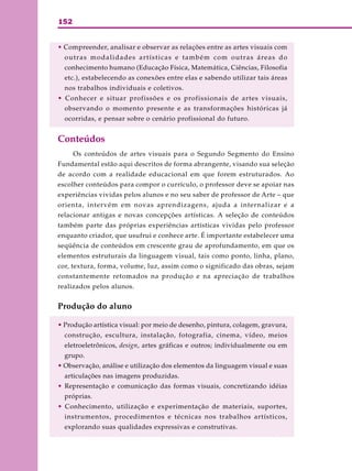 152
• Compreender, analisar e observar as relações entre as artes visuais com
outras modalidades artísticas e também com outras áreas do
conhecimento humano (Educação Física, Matemática, Ciências, Filosofia
etc.), estabelecendo as conexões entre elas e sabendo utilizar tais áreas
nos trabalhos individuais e coletivos.
• Conhecer e situar profissões e os profissionais de artes visuais,
observando o momento presente e as transformações históricas já
ocorridas, e pensar sobre o cenário profissional do futuro.
Conteúdos
Os conteúdos de artes visuais para o Segundo Segmento do Ensino
Fundamental estão aqui descritos de forma abrangente, visando sua seleção
de acordo com a realidade educacional em que forem estruturados. Ao
escolher conteúdos para compor o currículo, o professor deve se apoiar nas
experiências vividas pelos alunos e no seu saber de professor de Arte – que
orienta, intervém em novas aprendizagens, ajuda a internalizar e a
relacionar antigas e novas concepções artísticas. A seleção de conteúdos
também parte das próprias experiências artísticas vividas pelo professor
enquanto criador, que usufrui e conhece arte. É importante estabelecer uma
seqüência de conteúdos em crescente grau de aprofundamento, em que os
elementos estruturais da linguagem visual, tais como ponto, linha, plano,
cor, textura, forma, volume, luz, assim como o significado das obras, sejam
constantemente retomados na produção e na apreciação de trabalhos
realizados pelos alunos.
Produção do aluno
• Produção artística visual: por meio de desenho, pintura, colagem, gravura,
construção, escultura, instalação, fotografia, cinema, vídeo, meios
eletroeletrônicos, design, artes gráficas e outros; individualmente ou em
grupo.
• Observação, análise e utilização dos elementos da linguagem visual e suas
articulações nas imagens produzidas.
• Representação e comunicação das formas visuais, concretizando idéias
próprias.
• Conhecimento, utilização e experimentação de materiais, suportes,
instrumentos, procedimentos e técnicas nos trabalhos artísticos,
explorando suas qualidades expressivas e construtivas.
 