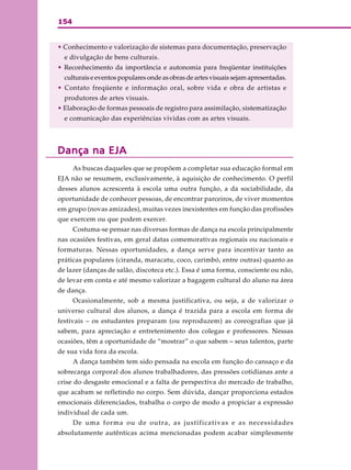 154
• Conhecimento e valorização de sistemas para documentação, preservação
e divulgação de bens culturais.
• Reconhecimento da importância e autonomia para freqüentar instituições
culturais e eventos populares onde as obras de artes visuais sejam apresentadas.
• Contato freqüente e informação oral, sobre vida e obra de artistas e
produtores de artes visuais.
• Elaboração de formas pessoais de registro para assimilação, sistematização
e comunicação das experiências vividas com as artes visuais.
Dança na EJADança na EJADança na EJADança na EJADança na EJA
As buscas daqueles que se propõem a completar sua educação formal em
EJA não se resumem, exclusivamente, à aquisição de conhecimento. O perfil
desses alunos acrescenta à escola uma outra função, a da sociabilidade, da
oportunidade de conhecer pessoas, de encontrar parceiros, de viver momentos
em grupo (novas amizades), muitas vezes inexistentes em função das profissões
que exercem ou que podem exercer.
Costuma-se pensar nas diversas formas de dança na escola principalmente
nas ocasiões festivas, em geral datas comemorativas regionais ou nacionais e
formaturas. Nessas oportunidades, a dança serve para incentivar tanto as
práticas populares (ciranda, maracatu, coco, carimbó, entre outras) quanto as
de lazer (danças de salão, discoteca etc.). Essa é uma forma, consciente ou não,
de levar em conta e até mesmo valorizar a bagagem cultural do aluno na área
de dança.
Ocasionalmente, sob a mesma justificativa, ou seja, a de valorizar o
universo cultural dos alunos, a dança é trazida para a escola em forma de
festivais – os estudantes preparam (ou reproduzem) as coreografias que já
sabem, para apreciação e entretenimento dos colegas e professores. Nessas
ocasiões, têm a oportunidade de “mostrar” o que sabem – seus talentos, parte
de sua vida fora da escola.
A dança também tem sido pensada na escola em função do cansaço e da
sobrecarga corporal dos alunos trabalhadores, das pressões cotidianas ante a
crise do desgaste emocional e a falta de perspectiva do mercado de trabalho,
que acabam se refletindo no corpo. Sem dúvida, dançar proporciona estados
emocionais diferenciados, trabalha o corpo de modo a propiciar a expressão
individual de cada um.
De uma forma ou de outra, as justificativas e as necessidades
absolutamente autênticas acima mencionadas podem acabar simplesmente
 