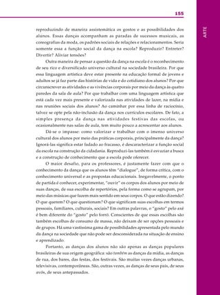 155
ARTE
reproduzindo de maneira assistemática os gostos e as possibilidades dos
alunos. Essas danças acompanham as paradas de sucessos musicais, as
coreografias da moda, os padrões sociais de relações e relacionamentos. Seria
somente essa a função social da dança na escola? Reproduzir? Entreter?
Divertir? Aliviar tensões?
Outra maneira de pensar a questão da dança na escola é o reconhecimento
de seu rico e diversificado universo cultural na sociedade brasileira. Por que
essa linguagem artística deve estar presente na educação formal de jovens e
adultos se já faz parte das histórias de vida e do cotidiano dos alunos? Por que
circunscrever as atividades e as vivências corporais por meio da dança às quatro
paredes da sala de aula? Por que trabalhar com uma linguagem artística que
está cada vez mais presente e valorizada nas atividades de lazer, na mídia e
nas reuniões sociais dos alunos? Ao caminhar por essa linha de raciocínio,
talvez se opte pela não-inclusão da dança nos currículos escolares. De fato, a
simples presença da dança nas atividades festivas das escolas, ou
ocasionalmente nas salas de aula, tem muito pouco a acrescentar aos alunos.
Dá-se o impasse: como valorizar e trabalhar com o imenso universo
cultural dos alunos por meio das práticas corporais, principalmente da dança?
Ignorá-las significa estar fadado ao fracasso, é descaracterizar a função social
da escola na construção da cidadania. Reproduzi-las também é esvaziar a busca
e a construção de conhecimento que a escola pode oferecer.
O maior desafio, para os professores, é justamente fazer com que o
conhecimento da dança que os alunos têm “dialogue”, de forma crítica, com o
conhecimento universal e as propostas educacionais. Inegavelmente, o ponto
de partida é conhecer, experimentar, “ouvir” os corpos dos alunos por meio de
suas danças, de sua escolha de repertórios, pela forma como se agrupam, por
meio das músicas que fazem mais sentido em seus corpos. O que estão dizendo?
O que querem? O que questionam? O que significam suas escolhas em termos
pessoais, familiares, culturais, sociais? Em outras palavras, o “gosto” pelo axé
é bem diferente do “gosto” pelo forró. Conscientes de que essas escolhas são
também escolhas de consumo de massa, não deixam de ser opções pessoais e
de grupos. Há uma vastíssima gama de possibilidades apresentada pelo mundo
da dança na sociedade que não pode ser desconsiderada na situação de ensino
e aprendizado.
Portanto, as danças dos alunos não são apenas as danças populares
brasileiras de sua origem geográfica: são também as danças da mídia, as danças
de rua, dos bares, das festas, dos festivais. São muitas vezes danças urbanas,
televisivas, contemporâneas. São, outras vezes, as danças de seus pais, de seus
avós, de seus antepassados.
 